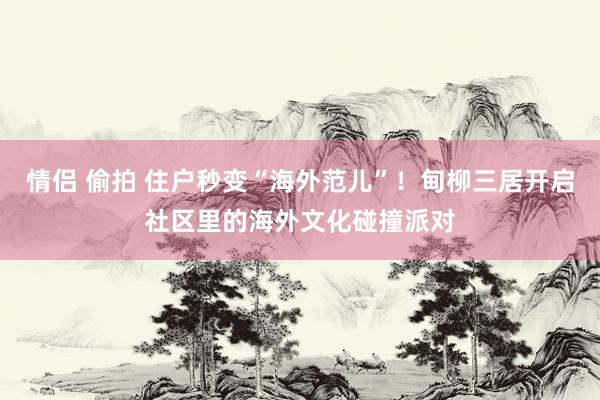 情侣 偷拍 住户秒变“海外范儿”！甸柳三居开启社区里的海外文化碰撞派对