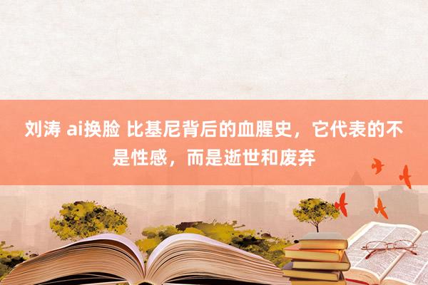 刘涛 ai换脸 比基尼背后的血腥史，它代表的不是性感，而是逝世和废弃