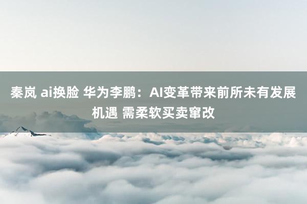 秦岚 ai换脸 华为李鹏：AI变革带来前所未有发展机遇 需柔软买卖窜改