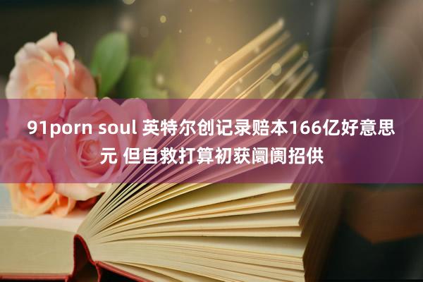 91porn soul 英特尔创记录赔本166亿好意思元 但自救打算初获阛阓招供