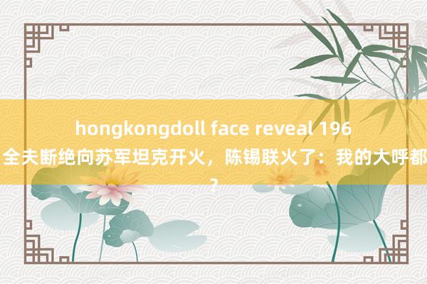 hongkongdoll face reveal 1969年肖全夫断绝向苏军坦克开火，陈锡联火了：我的大呼都不听？