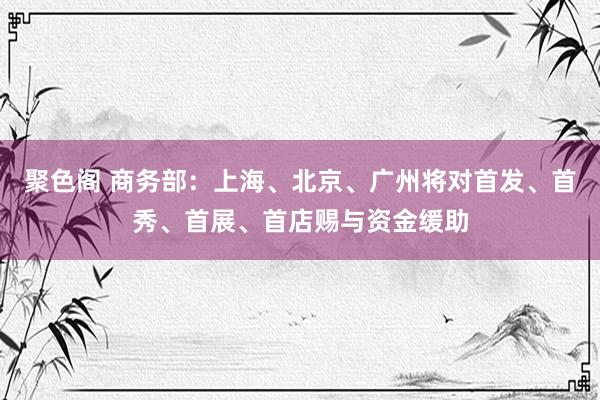 聚色阁 商务部：上海、北京、广州将对首发、首秀、首展、首店赐与资金缓助