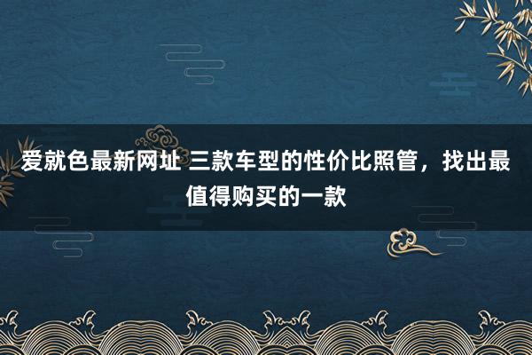 爱就色最新网址 三款车型的性价比照管，找出最值得购买的一款