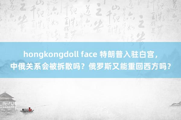 hongkongdoll face 特朗普入驻白宫，中俄关系会被拆散吗？俄罗斯又能重回西方吗？