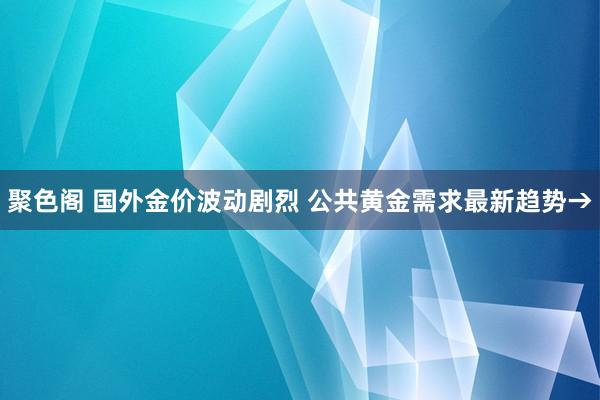 聚色阁 国外金价波动剧烈 公共黄金需求最新趋势→