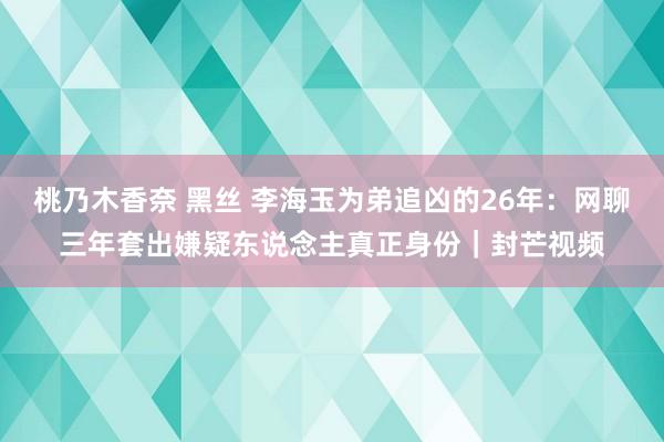 桃乃木香奈 黑丝 李海玉为弟追凶的26年：网聊三年套出嫌疑东说念主真正身份｜封芒视频