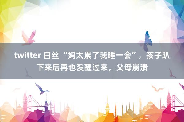 twitter 白丝 “妈太累了我睡一会”，孩子趴下来后再也没醒过来，父母崩溃