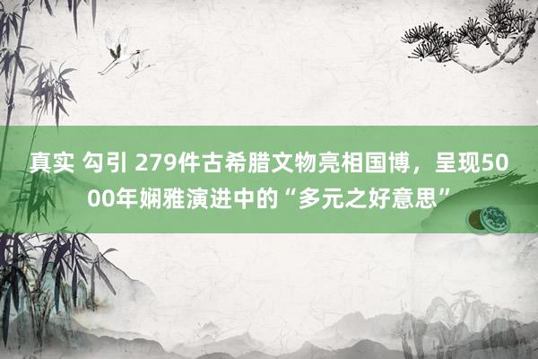 真实 勾引 279件古希腊文物亮相国博，呈现5000年娴雅演进中的“多元之好意思”