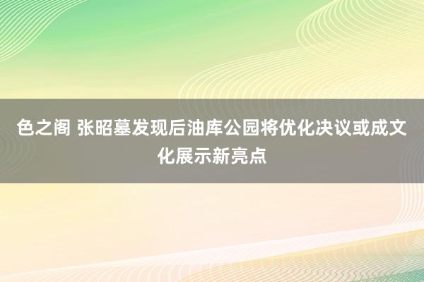 色之阁 张昭墓发现后油库公园将优化决议或成文化展示新亮点