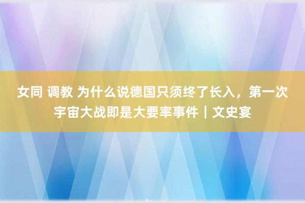 女同 调教 为什么说德国只须终了长入，第一次宇宙大战即是大要率事件｜文史宴