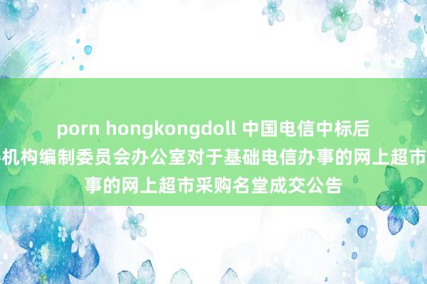 porn hongkongdoll 中国电信中标后果：中共桃源县委机构编制委员会办公室对于基础电信办事的网上超市采购名堂成交公告