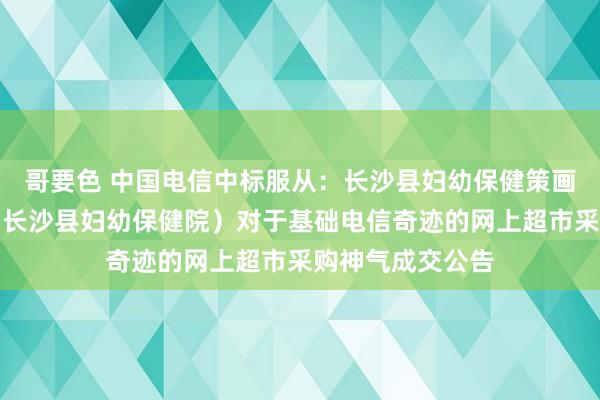 哥要色 中国电信中标服从：长沙县妇幼保健策画生养奇迹中心（长沙县妇幼保健院）对于基础电信奇迹的网上超市采购神气成交公告