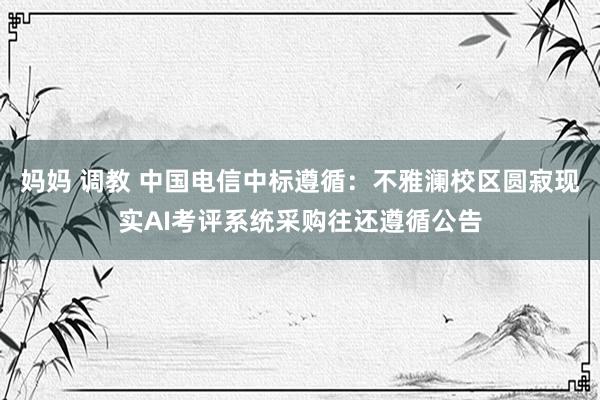 妈妈 调教 中国电信中标遵循：不雅澜校区圆寂现实AI考评系统采购往还遵循公告