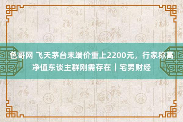 色哥网 飞天茅台末端价重上2200元，行家称高净值东谈主群刚需存在｜宅男财经