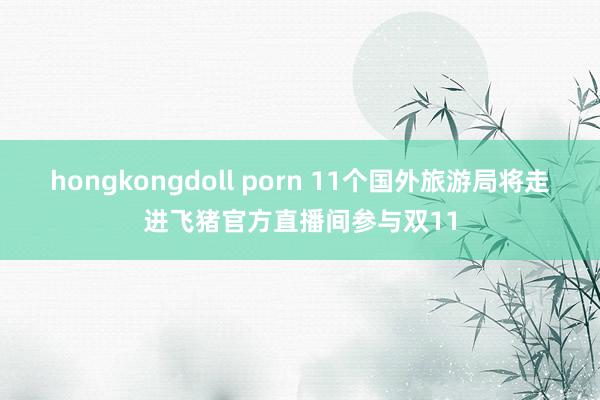 hongkongdoll porn 11个国外旅游局将走进飞猪官方直播间参与双11