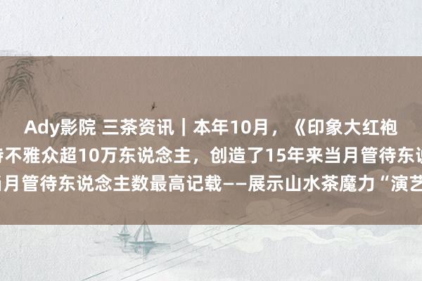 Ady影院 三茶资讯｜本年10月，《印象大红袍》累计献技58场，管待不雅众超10万东说念主，创造了15年来当月管待东说念主数最高记载——展示山水茶魔力“演艺＋旅游”焕新彩