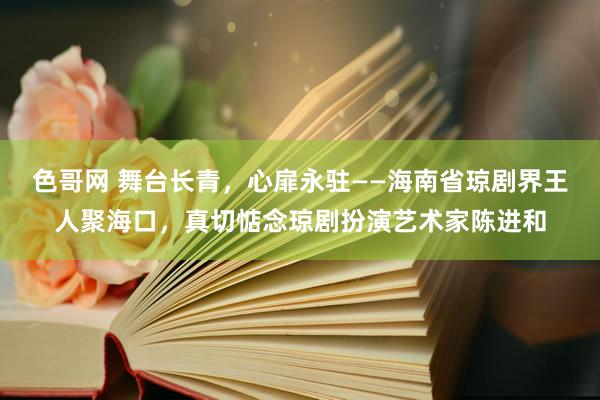 色哥网 舞台长青，心扉永驻——海南省琼剧界王人聚海口，真切惦念琼剧扮演艺术家陈进和