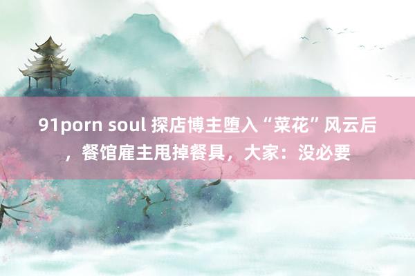 91porn soul 探店博主堕入“菜花”风云后，餐馆雇主甩掉餐具，大家：没必要