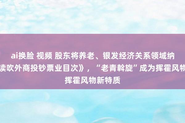 ai换脸 视频 股东将养老、银发经济关系领域纳入《饱读吹外商投钞票业目次》，“老青斡旋”成为挥霍风物新特质