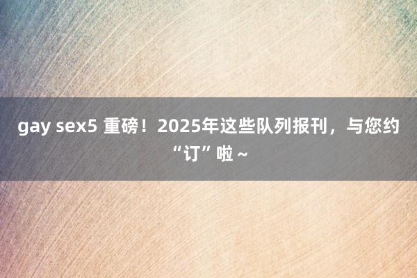 gay sex5 重磅！2025年这些队列报刊，<a href=