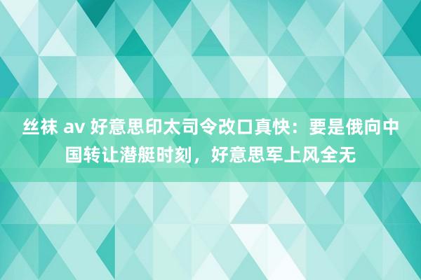 丝袜 av 好意思印太司令改口真快：要是俄向中国转让潜艇时刻，好意思军上风全无