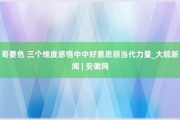 哥要色 三个维度感悟中中好意思丽当代力量_大皖新闻 | 安徽网