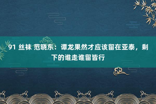 91 丝袜 范晓东：谭龙果然才应该留在亚泰，剩下的谁走谁留皆行