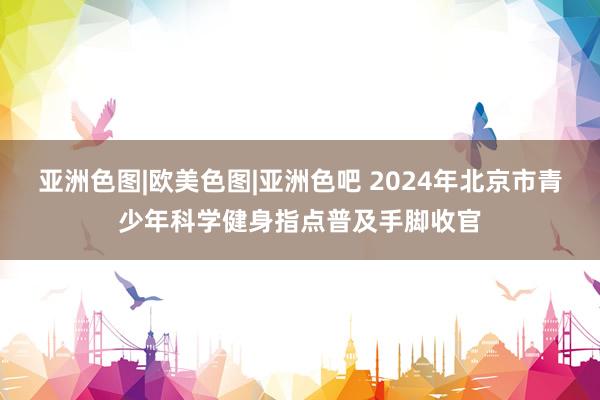 亚洲色图|欧美色图|亚洲色吧 2024年北京市青少年科学健身指点普及手脚收官