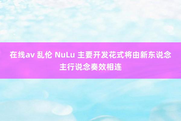 在线av 乱伦 NuLu 主要开发花式将由新东说念主行说念奏效相连