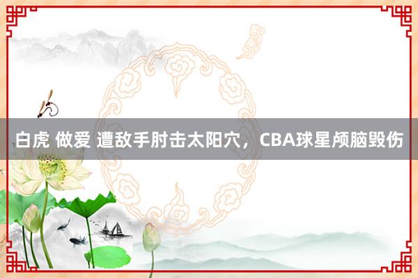 白虎 做爱 遭敌手肘击太阳穴，CBA球星颅脑毁伤