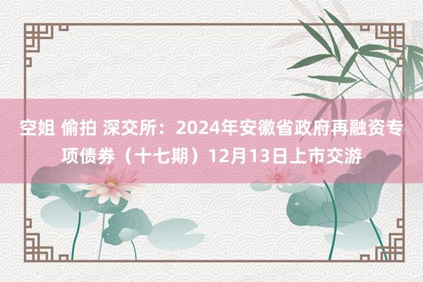 空姐 偷拍 深交所：2024年安徽省政府再融资专项债券（十七期）12月13日上市交游