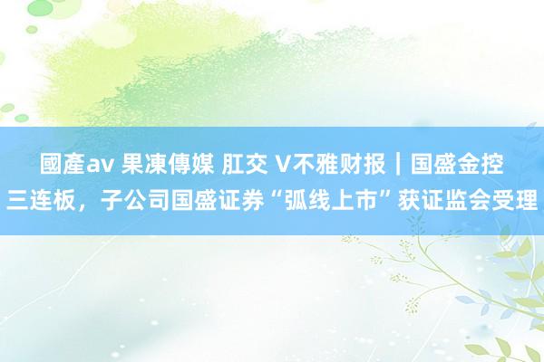 國產av 果凍傳媒 肛交 V不雅财报｜国盛金控三连板，子公司国盛证券“弧线上市”获证监会受理