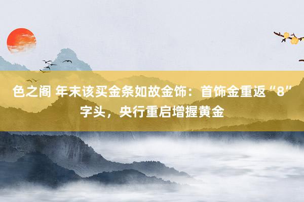 色之阁 年末该买金条如故金饰：首饰金重返“8”字头，央行重启增握黄金