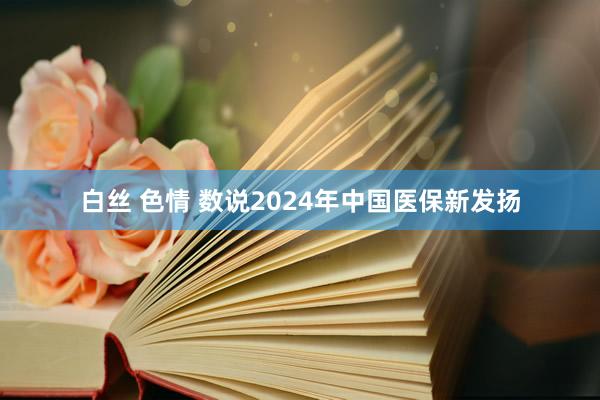 白丝 色情 数说2024年中国医保新发扬