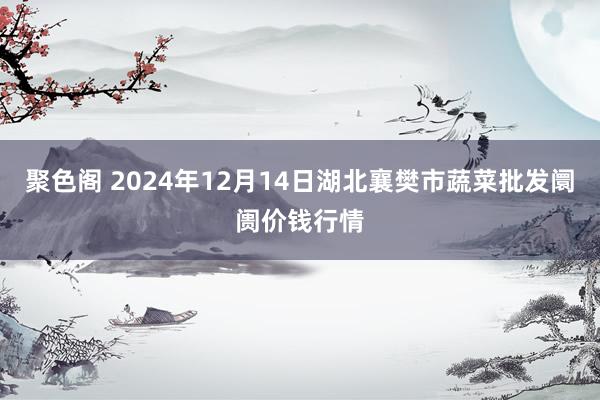 聚色阁 2024年12月14日湖北襄樊市蔬菜批发阛阓价钱行情