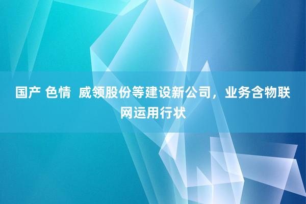 国产 色情  威领股份等建设新公司，业务含物联网运用行状