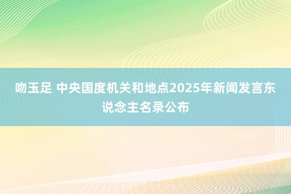 吻玉足 中央国度机关和地点2025年新闻发言东说念主名录公布