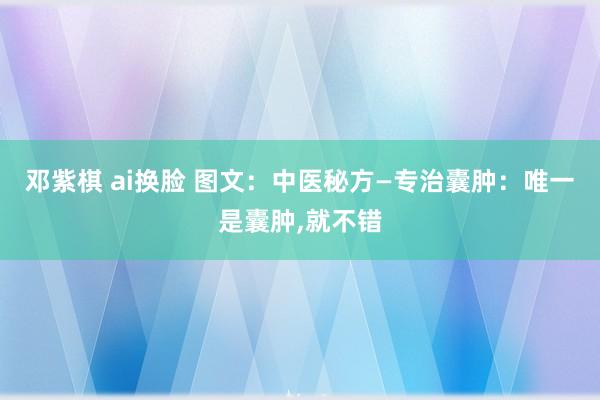 邓紫棋 ai换脸 图文：中医秘方—专治囊肿：唯一是囊肿，就不错