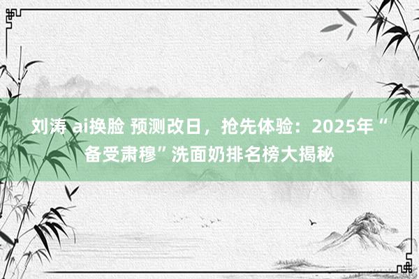 刘涛 ai换脸 预测改日，抢先体验：2025年“备受肃穆”洗面奶排名榜大揭秘