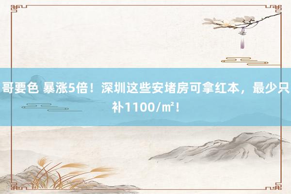 哥要色 暴涨5倍！深圳这些安堵房可拿红本，最少只补1100/㎡！