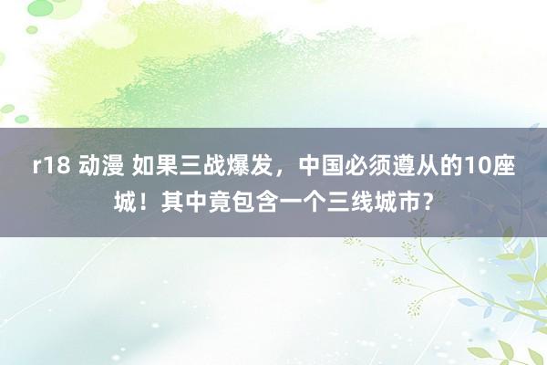 r18 动漫 如果三战爆发，中国必须遵从的10座城！其中竟包含一个三线城市？