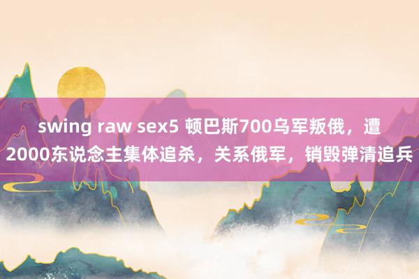 swing raw sex5 顿巴斯700乌军叛俄，遭2000东说念主集体追杀，关系俄军，销毁弹清追兵