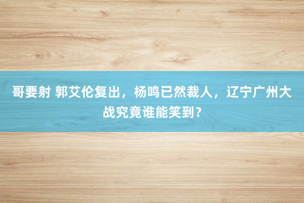 哥要射 郭艾伦复出，杨鸣已然裁人，辽宁广州大战究竟谁能笑到？