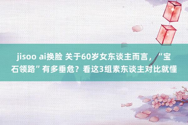 jisoo ai换脸 关于60岁女东谈主而言，“宝石领路”有多垂危？看这3组素东谈主对比就懂