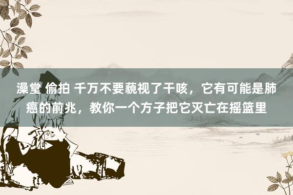 澡堂 偷拍 千万不要藐视了干咳，它有可能是肺癌的前兆，教你一个方子把它灭亡在摇篮里