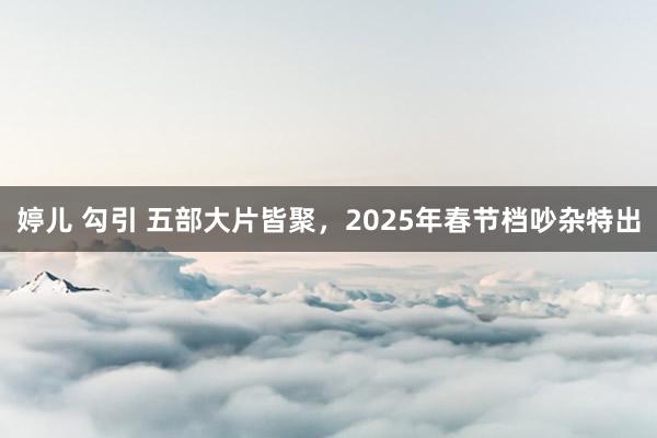 婷儿 勾引 五部大片皆聚，2025年春节档吵杂特出