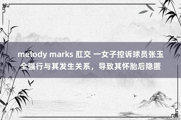 melody marks 肛交 一女子控诉球员张玉全强行与其发生关系，导致其怀胎后隐匿