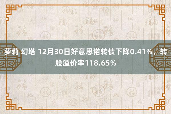 萝莉 幻塔 12月30日好意思诺转债下降0.41%，转股溢价率118.65%