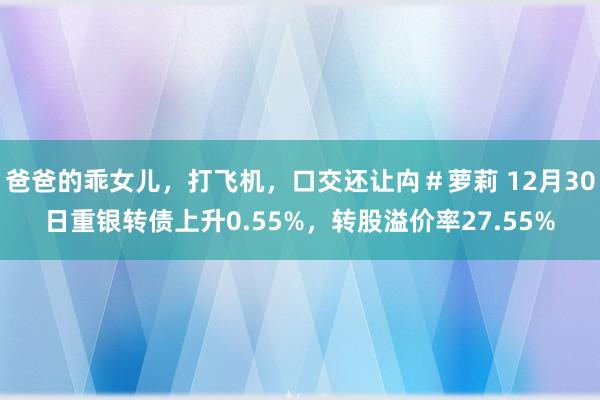 爸爸的乖女儿，打飞机，口交还让禸＃萝莉 12月30日重银转债上升0.55%，转股溢价率27.55%