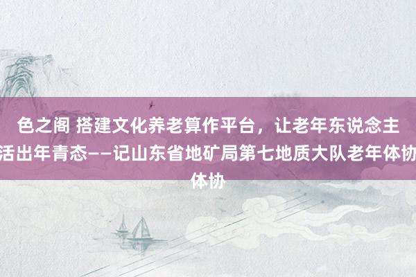 色之阁 搭建文化养老算作平台，让老年东说念主活出年青态——记山东省地矿局第七地质大队老年体协